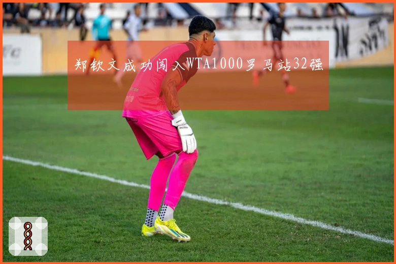 郑钦文成功闯入WTA1000罗马站32强